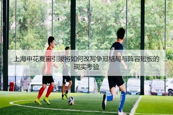 上海申花夏窗引援将如何改写争冠格局与阵容短板的现实考验